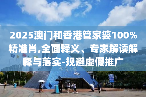 2025澳门和香港管家婆100%精准肖,全面释义、专家解读解释与落实-规避虚假推广