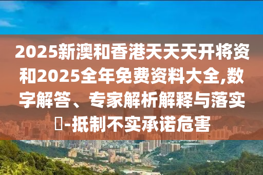 2025新澳和香港天天天开将资和2025全年免费资料大全,数字解答、专家解析解释与落实?-抵制不实承诺危害