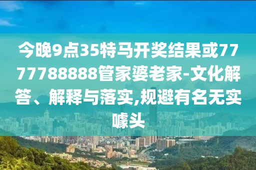 今晚9点35特马开奖结果或7777788888管家婆老家-文化解答、解释与落实,规避有名无实噱头