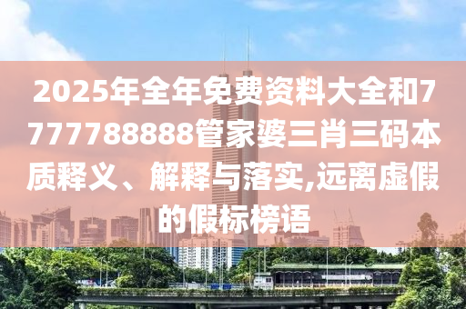 2025年全年免费资料大全和7777788888管家婆三肖三码本质释义、解释与落实,远离虚假的假标榜语