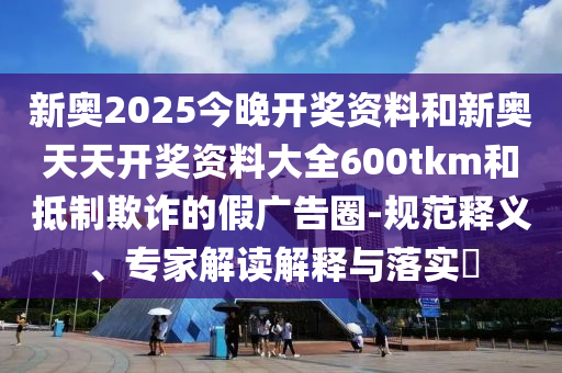新奥2025今晚开奖资料和新奥天天开奖资料大全600tkm和抵制欺诈的假广告圈-规范释义、专家解读解释与落实?