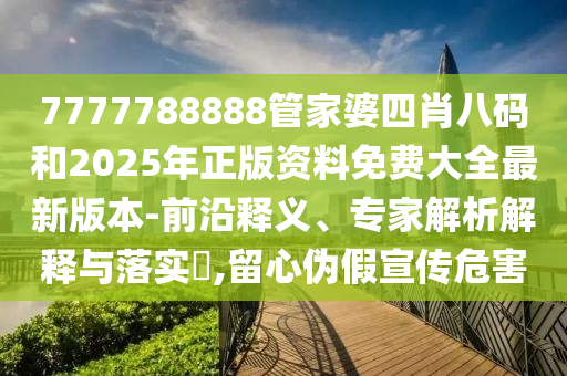 7777788888管家婆四肖八码和2025年正版资料免费大全最新版本-前沿释义、专家解析解释与落实?,留心伪假宣传危害