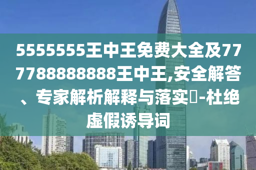 5555555王中王免费大全及777788888888王中王,安全解答、专家解析解释与落实?-杜绝虚假诱导词