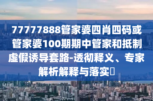77777888管家婆四肖四码或管家婆100期期中管家和抵制虚假诱导套路-透彻释义、专家解析解释与落实?