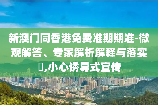 新澳门同香港免费准期期准-微观解答、专家解析解释与落实?,小心诱导式宣传