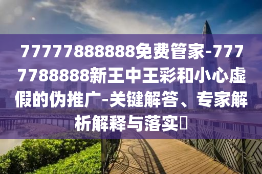 77777888888免费管家-7777788888新王中王彩和小心虚假的伪推广-关键解答、专家解析解释与落实?