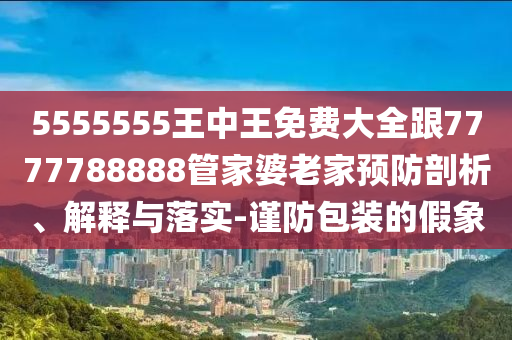 5555555王中王免费大全跟7777788888管家婆老家预防剖析、解释与落实-谨防包装的假象