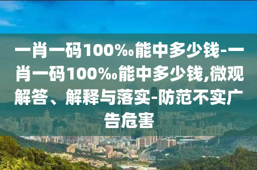一肖一码100‰能中多少钱-一肖一码100‰能中多少钱,微观解答、解释与落实-防范不实广告危害