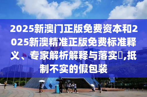 2025新澳门正版免费资本和2025新澳精准正版免费标准释义、专家解析解释与落实?,抵制不实的假包装