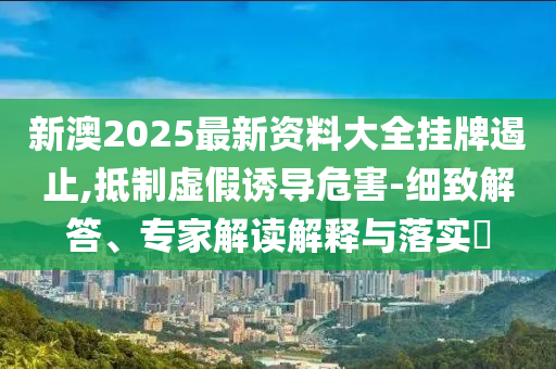新澳2025最新资料大全挂牌遏止,抵制虚假诱导危害-细致解答、专家解读解释与落实?