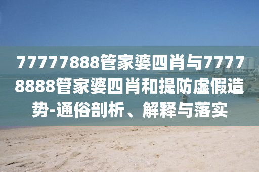 77777888管家婆四肖与77778888管家婆四肖和提防虚假造势-通俗剖析、解释与落实