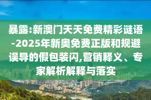 暴露:新澳门天天免费精彩谜语-2025年新奥免费正版和规避误导的假包装闪,营销释义、专家解析解释与落实