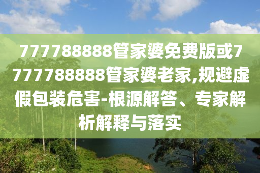 777788888管家婆免费版或7777788888管家婆老家,规避虚假包装危害-根源解答、专家解析解释与落实