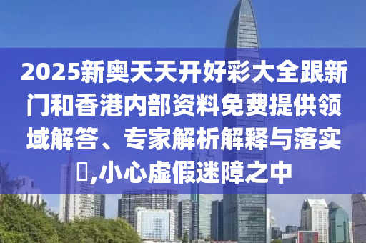 2025新奥天天开好彩大全跟新门和香港内部资料免费提供领域解答、专家解析解释与落实?,小心虚假迷障之中
