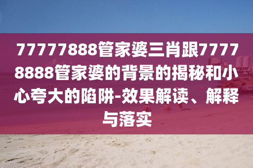 77777888管家婆三肖跟77778888管家婆的背景的揭秘和小心夸大的陷阱-效果解读、解释与落实