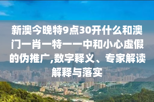 新澳今晚特9点30开什么和澳门一肖一特一一中和小心虚假的伪推广,数字释义、专家解读解释与落实