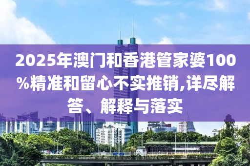 2025年澳门和香港管家婆100%精准和留心不实推销,详尽解答、解释与落实