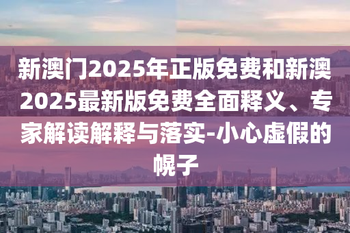 新澳门2025年正版免费和新澳2025最新版免费全面释义、专家解读解释与落实-小心虚假的幌子