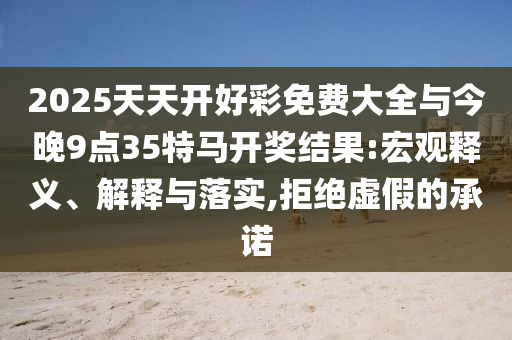 2025天天开好彩免费大全与今晚9点35特马开奖结果:宏观释义、解释与落实,拒绝虚假的承诺
