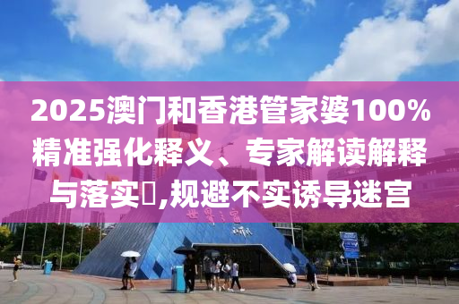 2025澳门和香港管家婆100%精准强化释义、专家解读解释与落实?,规避不实诱导迷宫