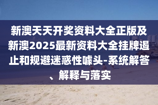 新澳天天开奖资料大全正版及新澳2025最新资料大全挂牌遏止和规避迷惑性噱头-系统解答、解释与落实