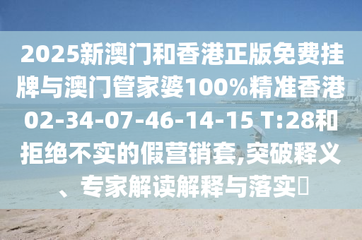 2025新澳门和香港正版免费挂牌与澳门管家婆100%精准香港02-34-07-46-14-15 T:28和拒绝不实的假营销套,突破释义、专家解读解释与落实?
