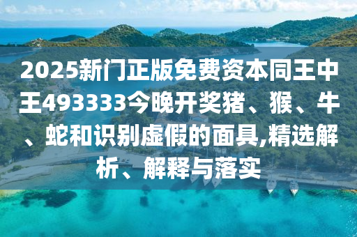 2025新门正版免费资本同王中王493333今晚开奖猪、猴、牛、蛇和识别虚假的面具,精选解析、解释与落实