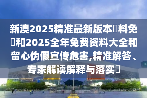 新澳2025精准最新版本資料免費和2025全年免费资料大全和留心伪假宣传危害,精准解答、专家解读解释与落实?