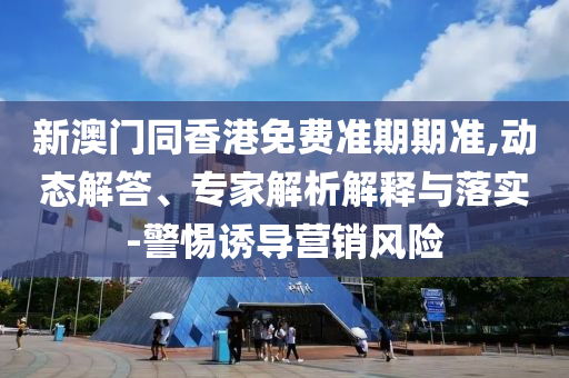 新澳门同香港免费准期期准,动态解答、专家解析解释与落实-警惕诱导营销风险