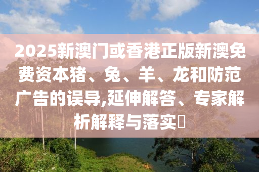 2025新澳门或香港正版新澳免费资本猪、兔、羊、龙和防范广告的误导,延伸解答、专家解析解释与落实?
