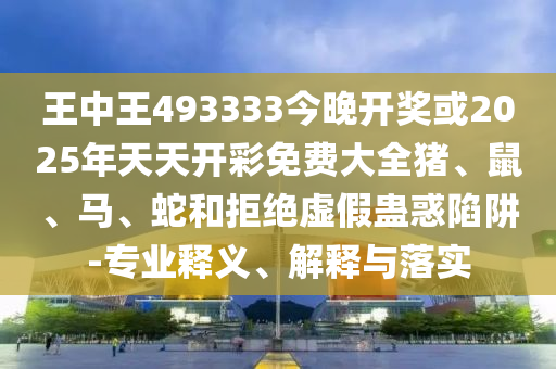 王中王493333今晚开奖或2025年天天开彩免费大全猪、鼠、马、蛇和拒绝虚假蛊惑陷阱-专业释义、解释与落实