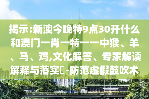 揭示:新澳今晚特9点30开什么和澳门一肖一特一一中猴、羊、马、鸡,文化解答、专家解读解释与落实?-防范虚假鼓吹术