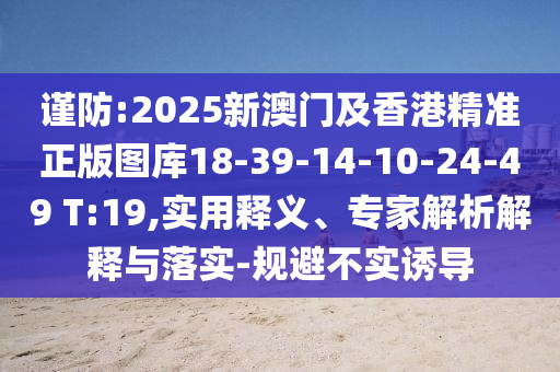 谨防:2025新澳门及香港精准正版图库18-39-14-10-24-49 T:19,实用释义、专家解析解释与落实-规避不实诱导