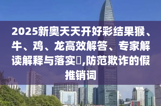 2025新奥天天开好彩结果猴、牛、鸡、龙高效解答、专家解读解释与落实?,防范欺诈的假推销词