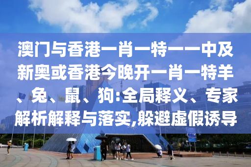 澳门与香港一肖一特一一中及新奥或香港今晚开一肖一特羊、兔、鼠、狗:全局释义、专家解析解释与落实,躲避虚假诱导