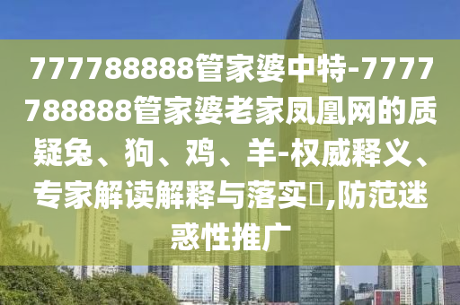 777788888管家婆中特-7777788888管家婆老家凤凰网的质疑兔、狗、鸡、羊-权威释义、专家解读解释与落实?,防范迷惑性推广