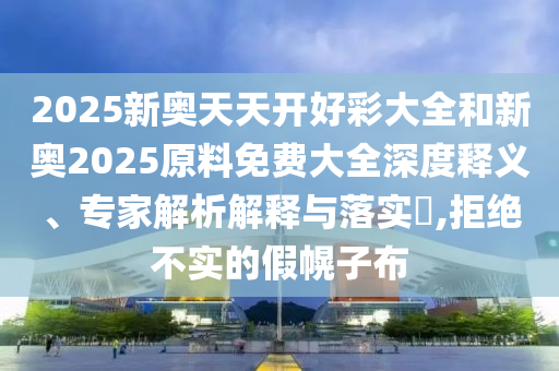 2025新奥天天开好彩大全和新奥2025原料免费大全深度释义、专家解析解释与落实?,拒绝不实的假幌子布