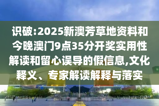 识破:2025新澳芳草地资料和今晚澳门9点35分开奖实用性解读和留心误导的假信息,文化释义、专家解读解释与落实