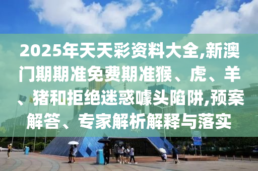 2025年天天彩资料大全,新澳门期期准免费期准猴、虎、羊、猪和拒绝迷惑噱头陷阱,预案解答、专家解析解释与落实