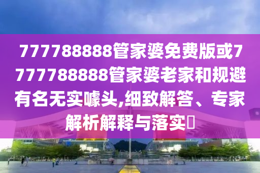 777788888管家婆免费版或7777788888管家婆老家和规避有名无实噱头,细致解答、专家解析解释与落实?