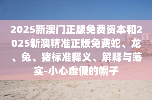 2025新澳门正版免费资本和2025新澳精准正版免费蛇、龙、兔、猪标准释义、解释与落实-小心虚假的幌子
