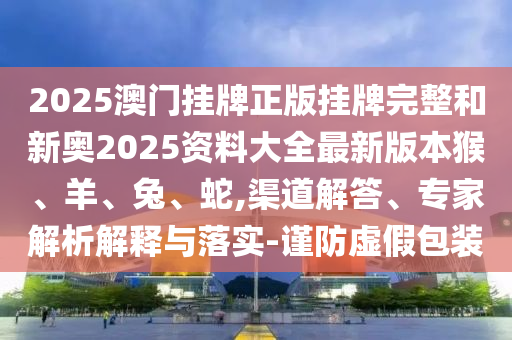 2025澳门挂牌正版挂牌完整和新奥2025资料大全最新版本猴、羊、兔、蛇,渠道解答、专家解析解释与落实-谨防虚假包装