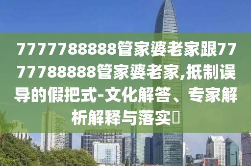 7777788888管家婆老家跟7777788888管家婆老家,抵制误导的假把式-文化解答、专家解析解释与落实?