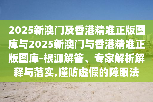2025新澳门及香港精准正版图库与2025新澳门与香港精准正版图库-根源解答、专家解析解释与落实,谨防虚假的障眼法
