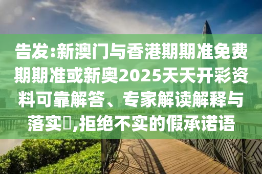告发:新澳门与香港期期准免费期期准或新奥2025天天开彩资料可靠解答、专家解读解释与落实?,拒绝不实的假承诺语