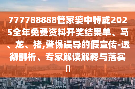 777788888管家婆中特或2025全年免费资料开奖结果羊、马、龙、猪,警惕误导的假宣传-透彻剖析、专家解读解释与落实?