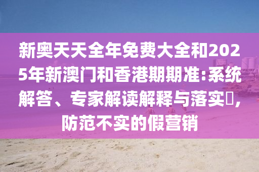 新奥天天全年免费大全和2025年新澳门和香港期期准:系统解答、专家解读解释与落实?,防范不实的假营销