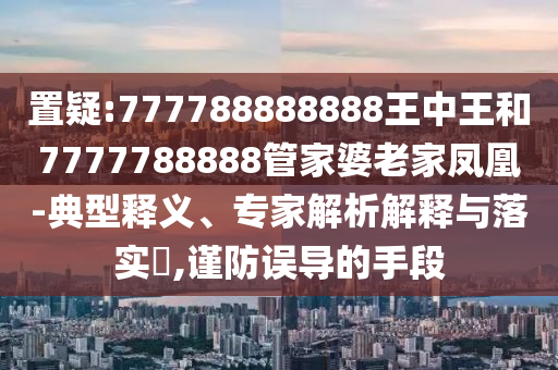 置疑:777788888888王中王和7777788888管家婆老家凤凰-典型释义、专家解析解释与落实?,谨防误导的手段