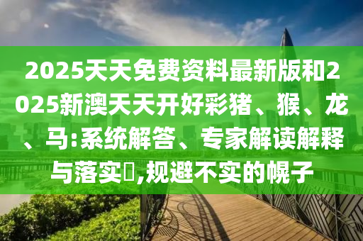 2025天天免费资料最新版和2025新澳天天开好彩猪、猴、龙、马:系统解答、专家解读解释与落实?,规避不实的幌子
