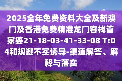 2025全年免费资料大全及新澳门及香港免费精准龙门客栈管家婆21-18-03-41-33-08 T:04和规避不实诱导-渠道解答、解释与落实